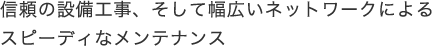 信頼の設備工事、そして幅広いネットワークによるスピーディなメンテナンス