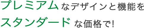 プレミアムなデザインと機能をスタンダードな価格で!