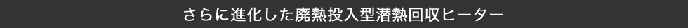 さらに進化した廃熱投入型潜熱回収ヒーター