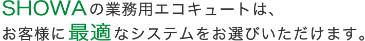 SHOWAの業務用エコキュートは、お客様に最適なシステムをお選びいただけます。