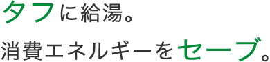 タフに給湯。消費エネルギーをセーブ。