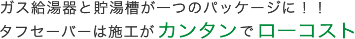 ガス給湯器と貯湯槽が一つのパッケージに！！タフセーバーは施工がカンタンでローコスト